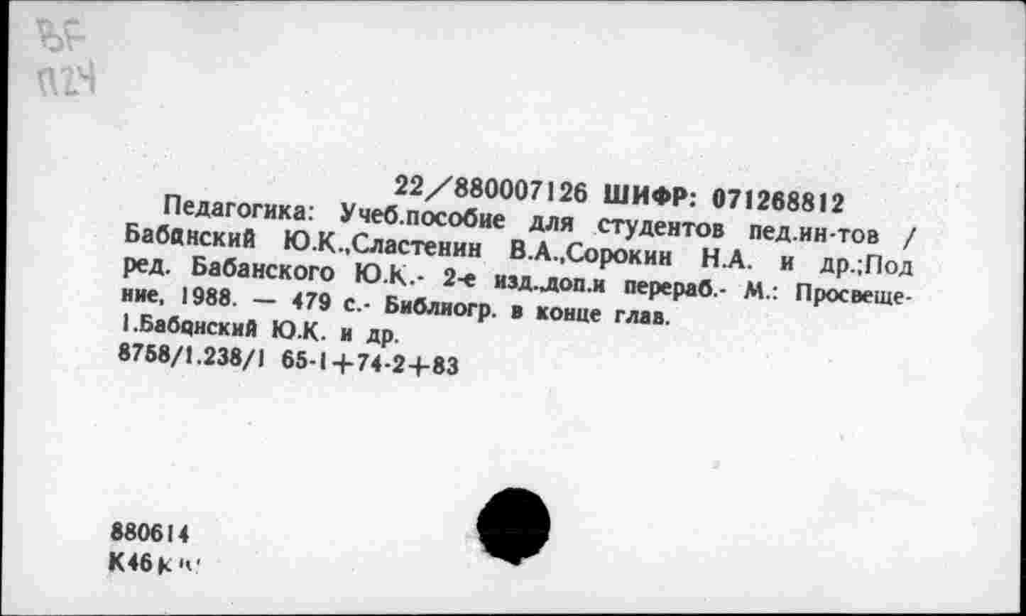 ﻿22/880007126 ШИФР: 071268812
Педагогика: Учеб.пособие для студентов пед.ин-тов / Бабанский Ю.К.Сластенин В.А.,Сорокин Н.А. и др.;Под ред. Бабанского Ю.К.- 2-е изд.доп.и перераб.- М.: Просвещение, 1988. — 479 с.- Библиогр. в конце глав.
I.Бабанский Ю.К. и др.
8758/1.238/1 65-1+74-2+83
880614 К46 К и-